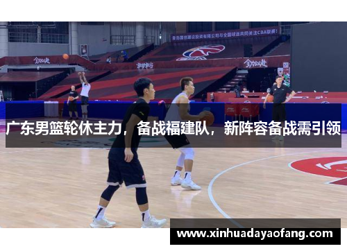 广东男篮轮休主力,备战福建队,新阵容备战需引领 广东男篮轮休主力,备战福建队,新阵容备战需引领