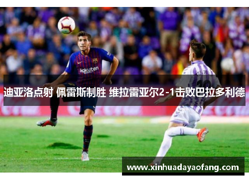 迪亚洛点射 佩雷斯制胜 维拉雷亚尔2-1击败巴拉多利德 迪亚洛点射 佩雷斯制胜 维拉雷亚尔2-1击败巴拉多利德