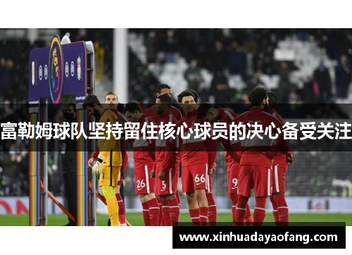 富勒姆球队坚持留住核心球员的决心备受关注